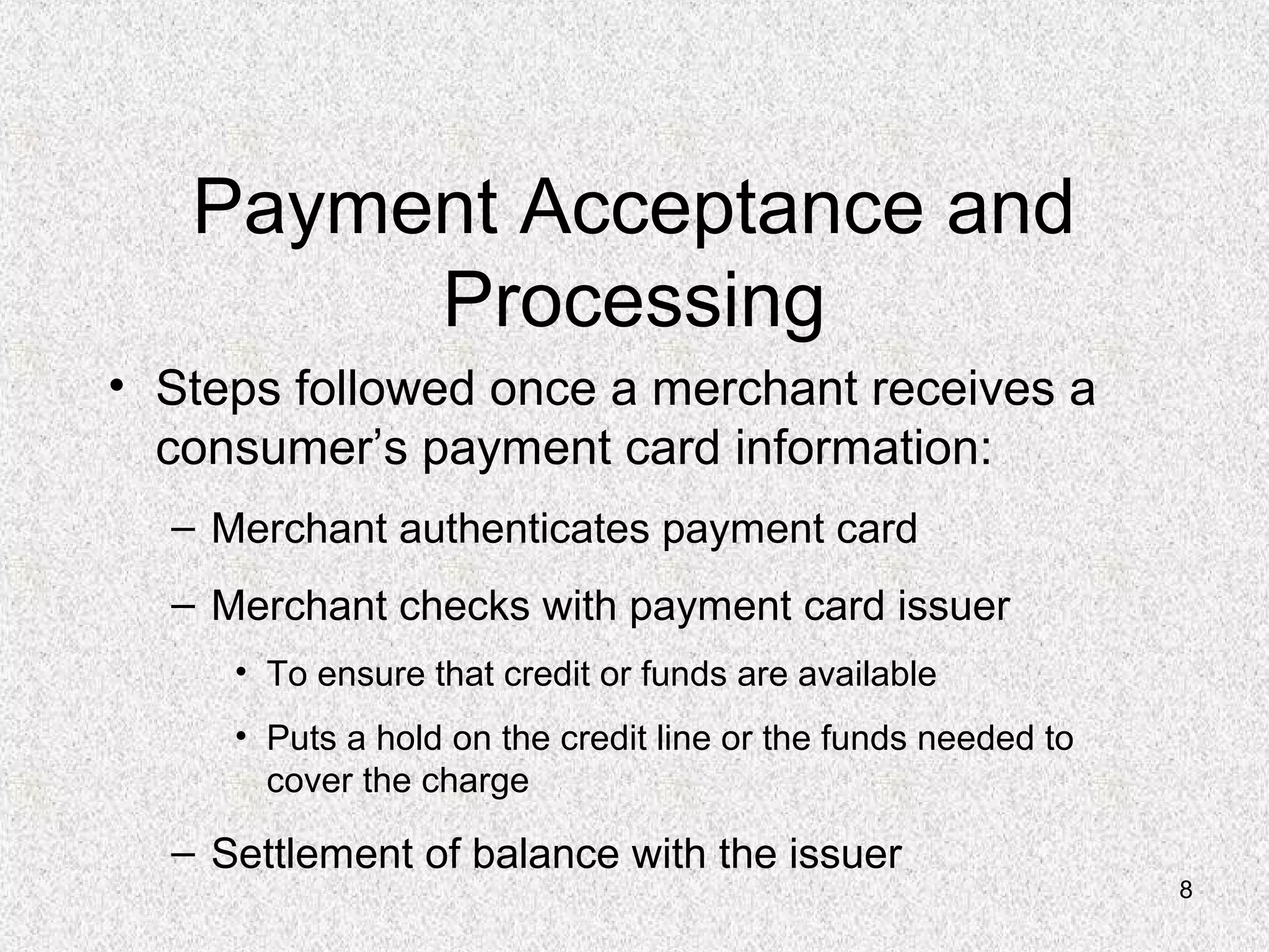 8
Payment Acceptance and
Processing
• Steps followed once a merchant receives a
consumer’s payment card information:
– Merchant authenticates payment card
– Merchant checks with payment card issuer
• To ensure that credit or funds are available
• Puts a hold on the credit line or the funds needed to
cover the charge
– Settlement of balance with the issuer
 