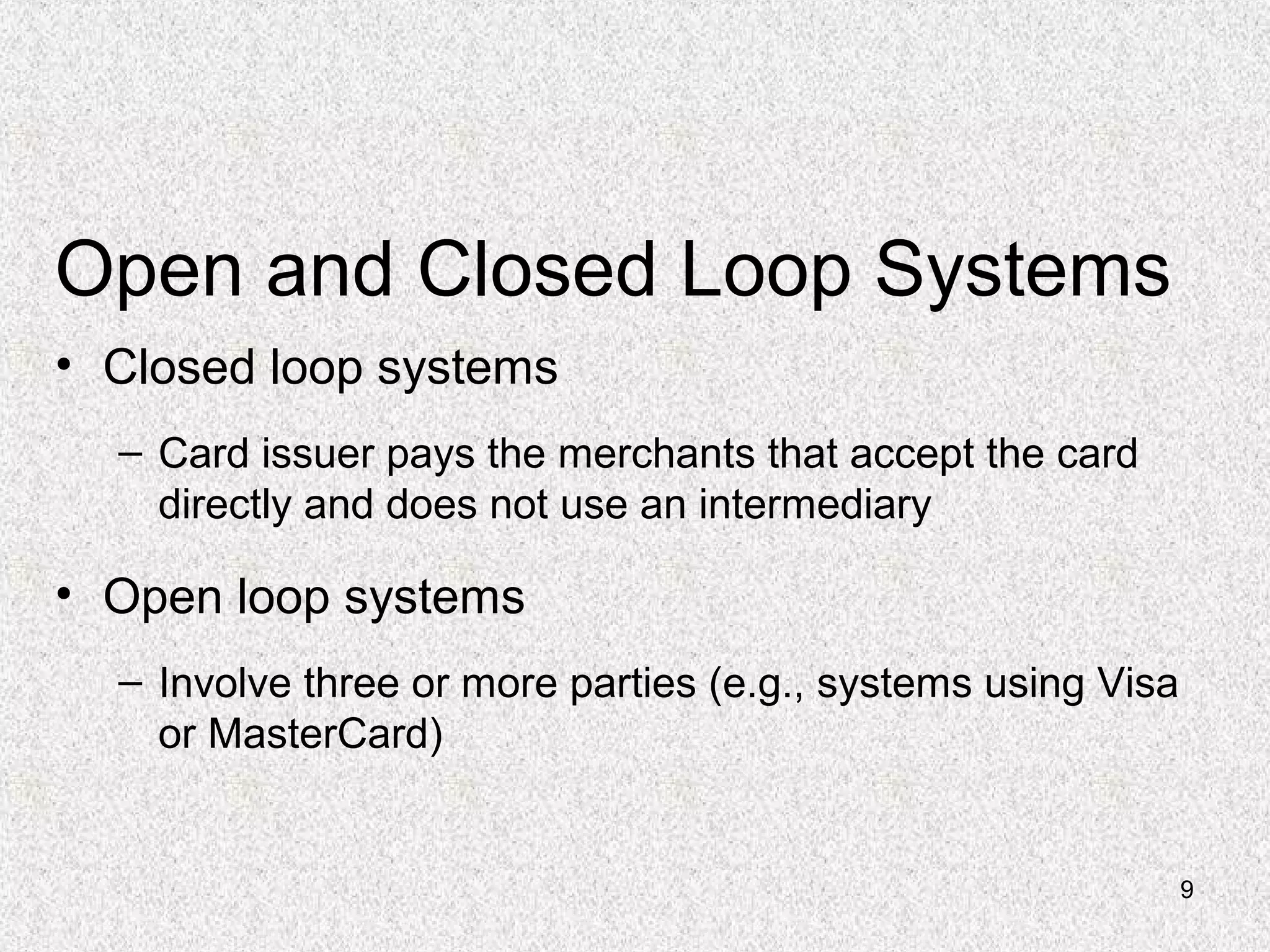 9
Open and Closed Loop Systems
• Closed loop systems
– Card issuer pays the merchants that accept the card
directly and does not use an intermediary
• Open loop systems
– Involve three or more parties (e.g., systems using Visa
or MasterCard)
 