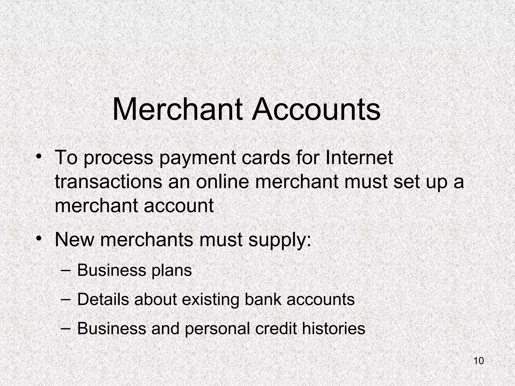10
Merchant Accounts
• To process payment cards for Internet
transactions an online merchant must set up a
merchant account
• New merchants must supply:
– Business plans
– Details about existing bank accounts
– Business and personal credit histories
 