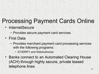 11
Processing Payment Cards Online
• InternetSecure
– Provides secure payment card services
• First Data
– Provides merchant payment card processing services
with the following programs:
• ICVERIFY and WebAuthorize
• Banks connect to an Automated Clearing House
(ACH) through highly secure, private leased
telephone lines
 