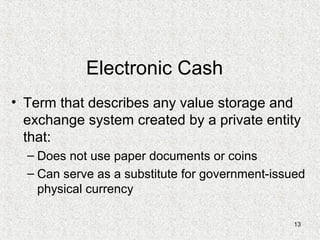 13
Electronic Cash
• Term that describes any value storage and
exchange system created by a private entity
that:
– Does not use paper documents or coins
– Can serve as a substitute for government-issued
physical currency
 