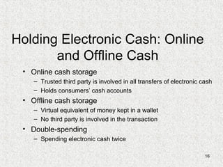 16
Holding Electronic Cash: Online
and Offline Cash
• Online cash storage
– Trusted third party is involved in all transfers of electronic cash
– Holds consumers’ cash accounts
• Offline cash storage
– Virtual equivalent of money kept in a wallet
– No third party is involved in the transaction
• Double-spending
– Spending electronic cash twice
 
