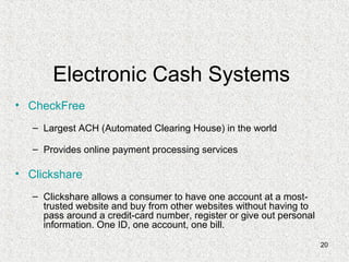 20
Electronic Cash Systems
• CheckFree
– Largest ACH (Automated Clearing House) in the world
– Provides online payment processing services
• Clickshare
– Clickshare allows a consumer to have one account at a most-
trusted website and buy from other websites without having to
pass around a credit-card number, register or give out personal
information. One ID, one account, one bill.
 