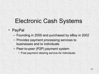 21
Electronic Cash Systems
• PayPal
– Founding in 2000 and purchased by eBay in 2002
– Provides payment processing services to
businesses and to individuals
– Peer-to-peer (P2P) payment system
• Free payment clearing service for individuals
 