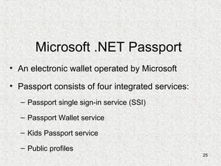 25
Microsoft .NET Passport
• An electronic wallet operated by Microsoft
• Passport consists of four integrated services:
– Passport single sign-in service (SSI)
– Passport Wallet service
– Kids Passport service
– Public profiles
 