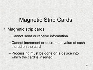 30
Magnetic Strip Cards
• Magnetic strip cards
– Cannot send or receive information
– Cannot increment or decrement value of cash
stored on the card
– Processing must be done on a device into
which the card is inserted
 