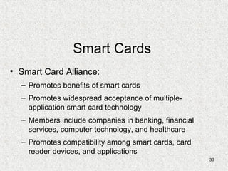 33
Smart Cards
• Smart Card Alliance:
– Promotes benefits of smart cards
– Promotes widespread acceptance of multiple-
application smart card technology
– Members include companies in banking, financial
services, computer technology, and healthcare
– Promotes compatibility among smart cards, card
reader devices, and applications
 