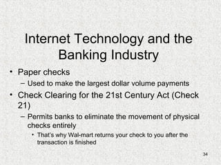 34
Internet Technology and the
Banking Industry
• Paper checks
– Used to make the largest dollar volume payments
• Check Clearing for the 21st Century Act (Check
21)
– Permits banks to eliminate the movement of physical
checks entirely
• That’s why Wal-mart returns your check to you after the
transaction is finished
 