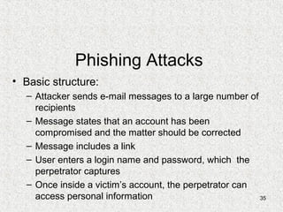 35
Phishing Attacks
• Basic structure:
– Attacker sends e-mail messages to a large number of
recipients
– Message states that an account has been
compromised and the matter should be corrected
– Message includes a link
– User enters a login name and password, which the
perpetrator captures
– Once inside a victim’s account, the perpetrator can
access personal information
 