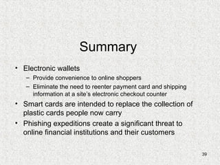 39
Summary
• Electronic wallets
– Provide convenience to online shoppers
– Eliminate the need to reenter payment card and shipping
information at a site’s electronic checkout counter
• Smart cards are intended to replace the collection of
plastic cards people now carry
• Phishing expeditions create a significant threat to
online financial institutions and their customers
 