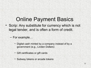 5
Online Payment Basics
• Scrip: Any substitute for currency which is not
legal tender, and is often a form of credit.
– For example…
• Digital cash minted by a company instead of by a
government (e.g., Linden Dollars)
• Gift certificates or gift cards
• Subway tokens or arcade tokens
 