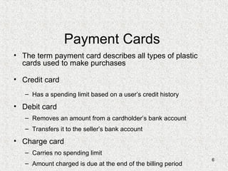 6
Payment Cards
• The term payment card describes all types of plastic
cards used to make purchases
• Credit card
– Has a spending limit based on a user’s credit history
• Debit card
– Removes an amount from a cardholder’s bank account
– Transfers it to the seller’s bank account
• Charge card
– Carries no spending limit
– Amount charged is due at the end of the billing period
 