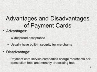7
Advantages and Disadvantages
of Payment Cards
• Advantages:
– Widespread acceptance
– Usually have built-in security for merchants
• Disadvantage:
– Payment card service companies charge merchants per-
transaction fees and monthly processing fees
 