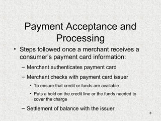 8
Payment Acceptance and
Processing
• Steps followed once a merchant receives a
consumer’s payment card information:
– Merchant authenticates payment card
– Merchant checks with payment card issuer
• To ensure that credit or funds are available
• Puts a hold on the credit line or the funds needed to
cover the charge
– Settlement of balance with the issuer
 