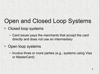 9
Open and Closed Loop Systems
• Closed loop systems
– Card issuer pays the merchants that accept the card
directly and does not use an intermediary
• Open loop systems
– Involve three or more parties (e.g., systems using Visa
or MasterCard)
 