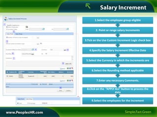 1.Select the employee group eligible
1




            2
                                        2. Point or range salary Increments


    3                           3.Tick on the Use Custom Increment Logic check box

                4           5
                                   4.Specify the Salary Increment Effective Date
        6


            7
                                 5.Select the Currency in which the increments are
                        8




                                     6.Select the Rounding method applicable


                                        7.Enter any necessary Comments.

                    9
                                 8.Click on the “APPLY ALL” button to process the
                                                       data

                                     9.Select the employees for the increment
 