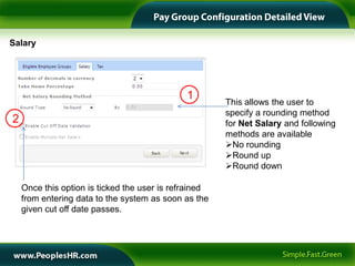 Salary




                                              1
                                                       This allows the user to
                                                       specify a rounding method
2                                                      for Net Salary and following
                                                       methods are available
                                                       No rounding
                                                       Round up
                                                       Round down

    Once this option is ticked the user is refrained
    from entering data to the system as soon as the
    given cut off date passes.
 