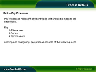 Define Pay Processes

Pay Processes represent payment types that should be made to the
employees .

E.g.
       Allowances
       Bonus
       Commissions

defining and configuring pay process consists of the following steps
 