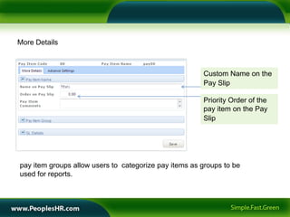 More Details



                                                       Custom Name on the
                                                       Pay Slip

                                                       Priority Order of the
                                                       pay item on the Pay
                                                       Slip




pay item groups allow users to categorize pay items as groups to be
used for reports.
 