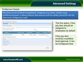Entitlement Details
Pay items can be entitled to predefined categories (e.g. Salary Grade) using
entitlement groups. It allows Default, Max amount and the validity period for the Pay
item to be configured as well.

                                                              Tick this option, If the
                                                              pay item should be
                                                              assigned to
                                                              employees by default

                                                              If the pay item
                                                              involves a workflow
                                                              level approval, it can
                                                              be Configured here
 
