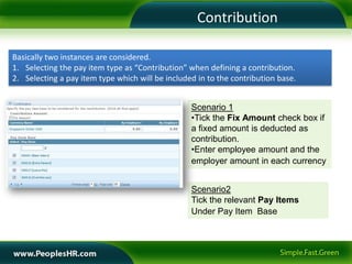 Contribution

Basically two instances are considered.
1. Selecting the pay item type as “Contribution” when defining a contribution.
2. Selecting a pay item type which will be included in to the contribution base.


                                                  Scenario 1
                                                  •Tick the Fix Amount check box if
                                                  a fixed amount is deducted as
                                                  contribution.
                                                  •Enter employee amount and the
                                                  employer amount in each currency


                                                  Scenario2
                                                  Tick the relevant Pay Items
                                                  Under Pay Item Base
 