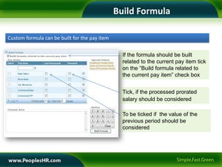 Build Formula

Custom formula can be built for the pay item


                                                 If the formula should be built
                                                 related to the current pay item tick
                                                 on the “Build formula related to
                                                 the current pay item” check box


                                                 Tick, if the processed prorated
                                                 salary should be considered

                                                 To be ticked if the value of the
                                                 previous period should be
                                                 considered
 