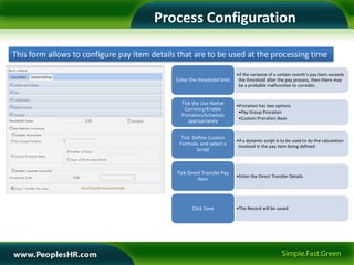 Process Configuration

This form allows to configure pay item details that are to be used at the processing time

                                                                          •if the variance of a certain month’s pay item exceeds
                                              Enter the threshold limit    the threshold after the pay process, then there may
                                                                           be a probable malfunction to consider.


                                                Tick the Use Native       •Proration has two options
                                                 Currency/Enable
                                                                           •Pay Group Proration
                                                Proration/Schedule
                                                                           •Custom Proration Base
                                                   appropriately


                                                Tick Define Custom
                                                                          •if a dynamic script is to be used to do the calculation
                                               Formula and select a        involved in the pay item being defined
                                                      Script



                                              Tick Direct Transfer Pay
                                                                          •Enter the Direct Transfer Details
                                                        Item




                                                     Click Save           •The Record will be saved
 