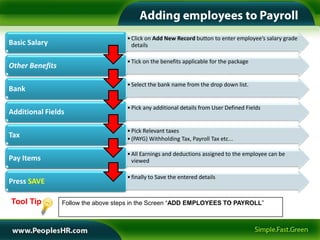 • Click on Add New Record button to enter employee’s salary grade
Basic Salary                           details

                                     • Tick on the benefits applicable for the package
Other Benefits

                                     • Select the bank name from the drop down list.
Bank

                                     • Pick any additional details from User Defined Fields
Additional Fields

                                     • Pick Relevant taxes
Tax                                  • (PAYG) Withholding Tax, Payroll Tax etc...

                                     • All Earnings and deductions assigned to the employee can be
Pay Items                              viewed

                                     • finally to Save the entered details
Press SAVE

Tool Tip         Follow the above steps in the Screen “ADD EMPLOYEES TO PAYROLL”
 