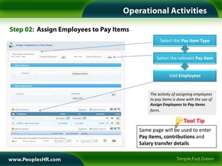Select the Pay Item Type


       Select the relevant Pay Item


               Add Employees


    The activity of assigning employees
    to pay items is done with the use of
    Assign Employees to Pay Items
    form

                       Tool Tip
Same page will be used to enter
Pay items, contributions and
Salary transfer details
 