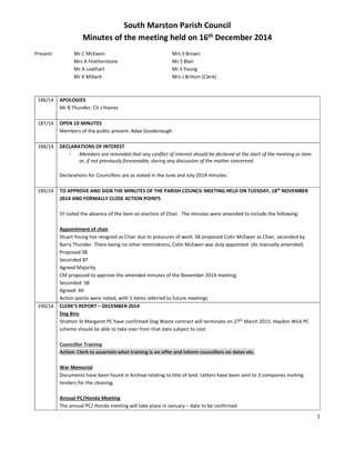 1
South Marston Parish Council
Minutes of the meeting held on 16th December 2014
Present: Mr C McEwen Mrs S Brown
Mrs A Featherstone Ms S Blair
Mr A Leathart Mr S Young
Mr K Millard Mrs J Britton (Clerk)
186/14 APOLOGIES
Mr B Thunder; Clr J Haines
187/14 OPEN 10 MINUTES
Members of the public present: Adye Goodenough
188/14 DECLARATIONS OF INTEREST
- Members are reminded that any conflict of interest should be declared at the start of the meeting or item
or, if not previously foreseeable, during any discussion of the matter concerned.
Declarations for Councillors are as stated in the June and July 2014 minutes.
189/14 TO APPROVE AND SIGN THE MINUTES OF THE PARISH COUNCIL MEETING HELD ON TUESDAY, 18th
NOVEMBER
2014 AND FORMALLY CLOSE ACTION POINTS
SY noted the absence of the item on election of Chair. The minutes were amended to include the following:
Appointment of chair
Stuart Young has resigned as Chair due to pressures of work. SB proposed Colin McEwen as Chair, seconded by
Barry Thunder. There being no other nominations, Colin McEwen was duly appointed. (As manually amended)
Proposed SB
Seconded BT
Agreed Majority
CM proposed to approve the amended minutes of the November 2014 meeting,
Seconded: SB
Agreed: All
Action points were noted, with 5 items referred to future meetings
190/14 CLERK’S REPORT – DECEMBER 2014
Dog Bins
Stratton St Margaret PC have confirmed Dog Waste contract will terminate on 27th
March 2015. Haydon Wick PC
scheme should be able to take over from that date subject to cost.
Councillor Training
Action: Clerk to ascertain what training is on offer and inform councillors on dates etc.
War Memorial
Documents have been found in Archive relating to title of land. Letters have been sent to 3 companies inviting
tenders for the cleaning.
Annual PC/Honda Meeting
The annual PC/ Honda meeting will take place in January – date to be confirmed.
 