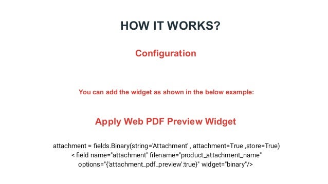 HOW IT WORKS?
Configuration
You can add the widget as shown in the below example:
Apply Web PDF Preview Widget
attachment = ﬁelds.Binary(string='Attachment' , attachment=True ,store=True)
< ﬁeld name="attachment" ﬁlename="product_attachment_name"
options="{'attachment_pdf_preview':true}" widget="binary"/>
 