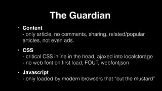 The Guardian!
• Content 
- only article, no comments, sharing, related/popular
articles, not even ads.!
• CSS 
- critical CSS inline in the head, ajaxed into localstorage 
- no web font on ﬁrst load, FOUT, webfontjson!
• Javascript 
- only loaded by modern browsers that “cut the mustard”
 