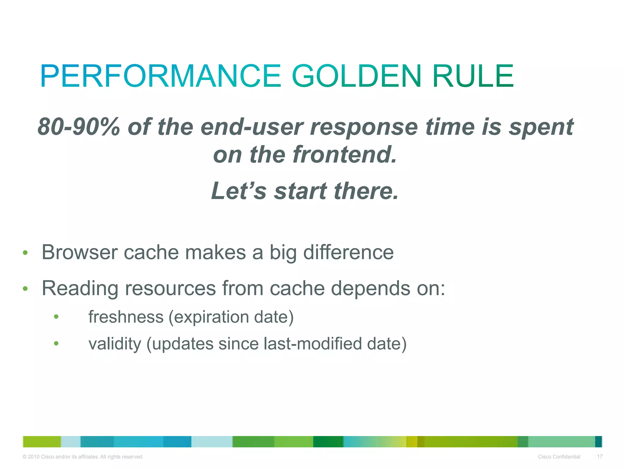 Performance Golden Rule
•80-90% of the end-user response time is spent on the
frontend.
•Let’s start there.
• Browser cache makes a big difference
• Reading resources from cache depends on:
•
•

freshness (expiration date)
validity (updates since last-modified date)

 