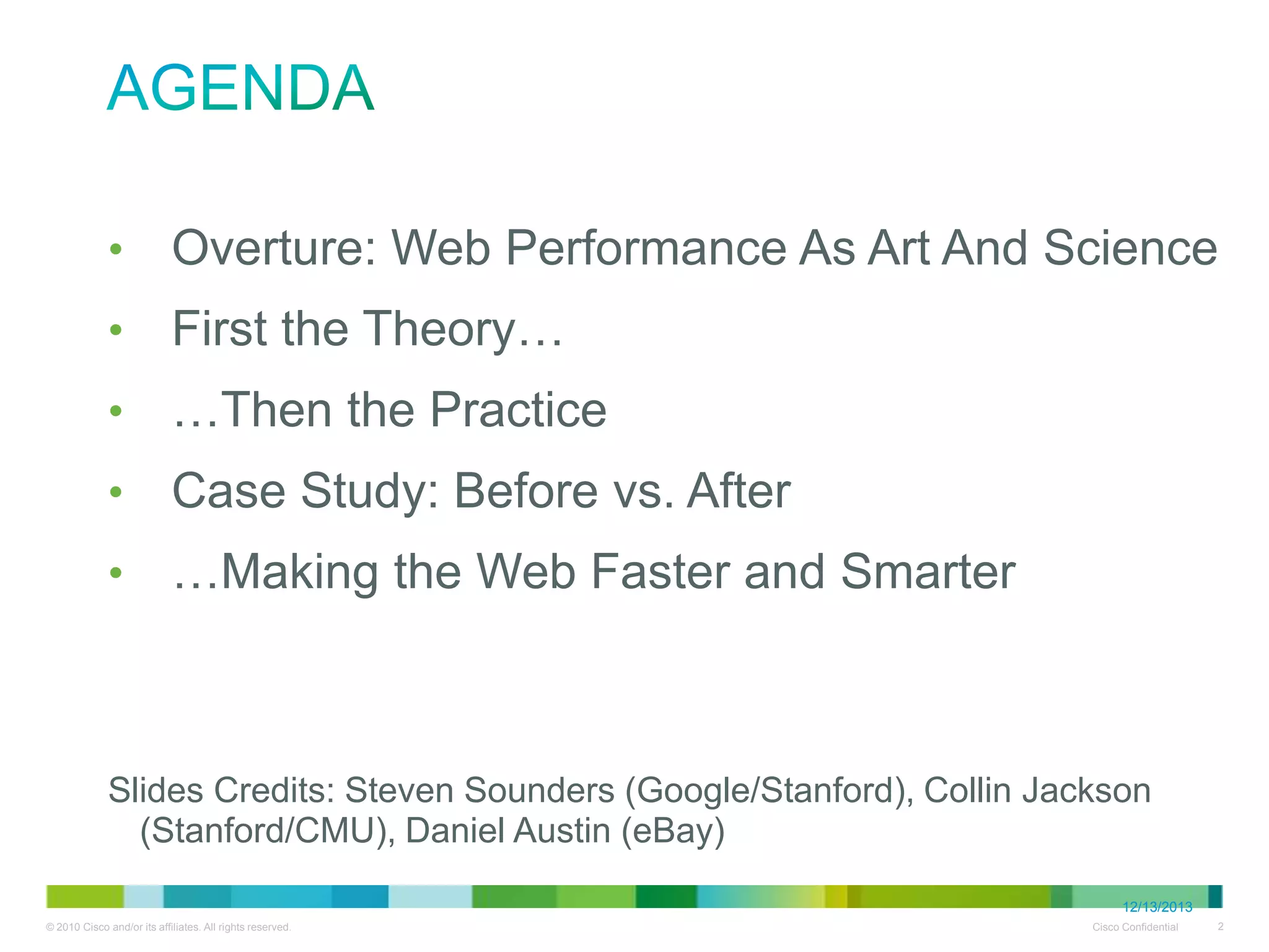Agenda
•
•
•
•
•

Overture: Web Performance As Art And Science
First the Theory…
…Then the Practice
Case Study: Before vs. After
…Making the Web Faster and Smarter

• Slides Credits: Steven Sounders (Google/Stanford), Collin Jackson
(Stanford/CMU), Daniel Austin (eBay)

12/13/2013

 