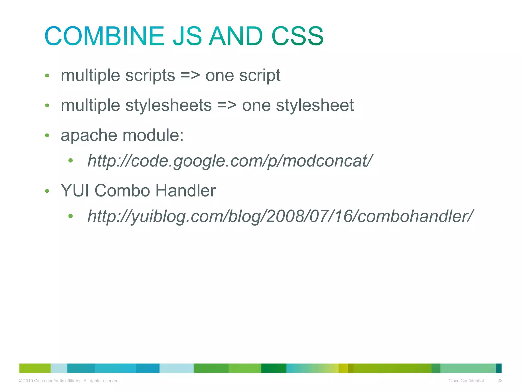 Combine JS and CSS
• multiple scripts => one script
• multiple stylesheets => one stylesheet
• apache module:
• http://code.google.com/p/modconcat/
• YUI Combo Handler
• http://yuiblog.com/blog/2008/07/16/combohandler/

 