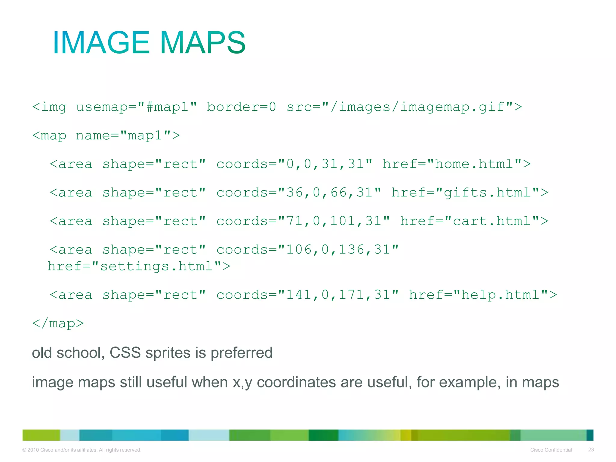 Image Maps
<img usemap="#map1" border=0 src="/images/imagemap.gif">
<map name="map1">
<area shape="rect" coords="0,0,31,31" href="home.html">
<area shape="rect" coords="36,0,66,31" href="gifts.html">
<area shape="rect" coords="71,0,101,31" href="cart.html">
<area shape="rect" coords="106,0,136,31"
href="settings.html">
<area shape="rect" coords="141,0,171,31" href="help.html">
</map>

• old school, CSS sprites is preferred
• image maps still useful when x,y coordinates
are useful, for example, in maps

 