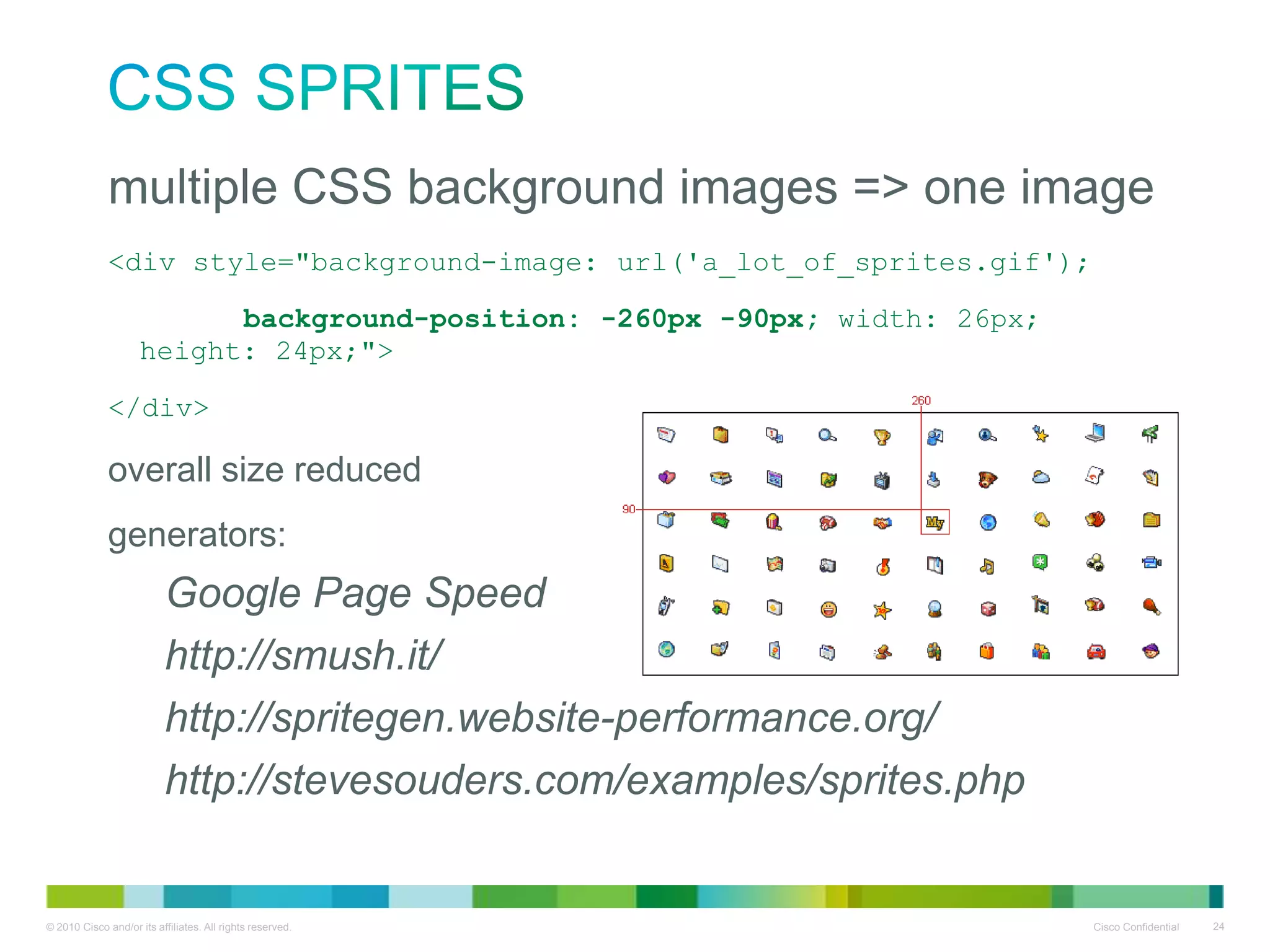 CSS Sprites
• multiple CSS background images => one image
<div style="background-image: url('a_lot_of_sprites.gif');
background-position: -260px -90px; width: 26px; height:
24px;">
</div>

• overall size reduced
• generators:

–
–
–
–

Google Page Speed
http://smush.it/
http://spritegen.website-performance.org/
http://stevesouders.com/examples/sprites.php

 