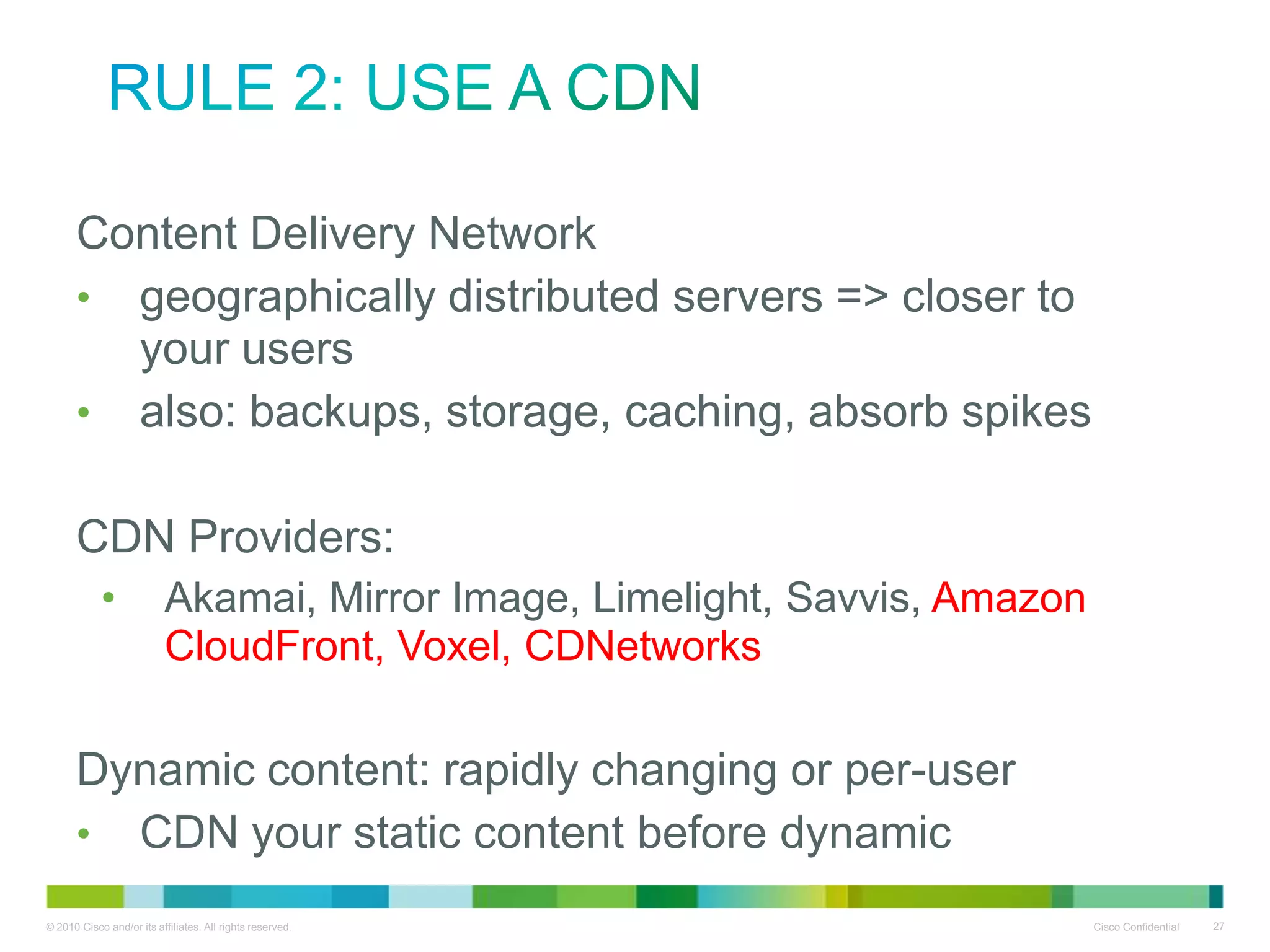 Rule 2: Use a CDN
• Content Delivery Network
• geographically distributed servers => closer to your
users
• also: backups, storage, caching, absorb spikes

•CDN Providers:
•

Akamai, Mirror Image, Limelight, Savvis, Amazon
CloudFront, Voxel, CDNetworks

•Dynamic content: rapidly changing or per-user
• CDN your static content before dynamic

 