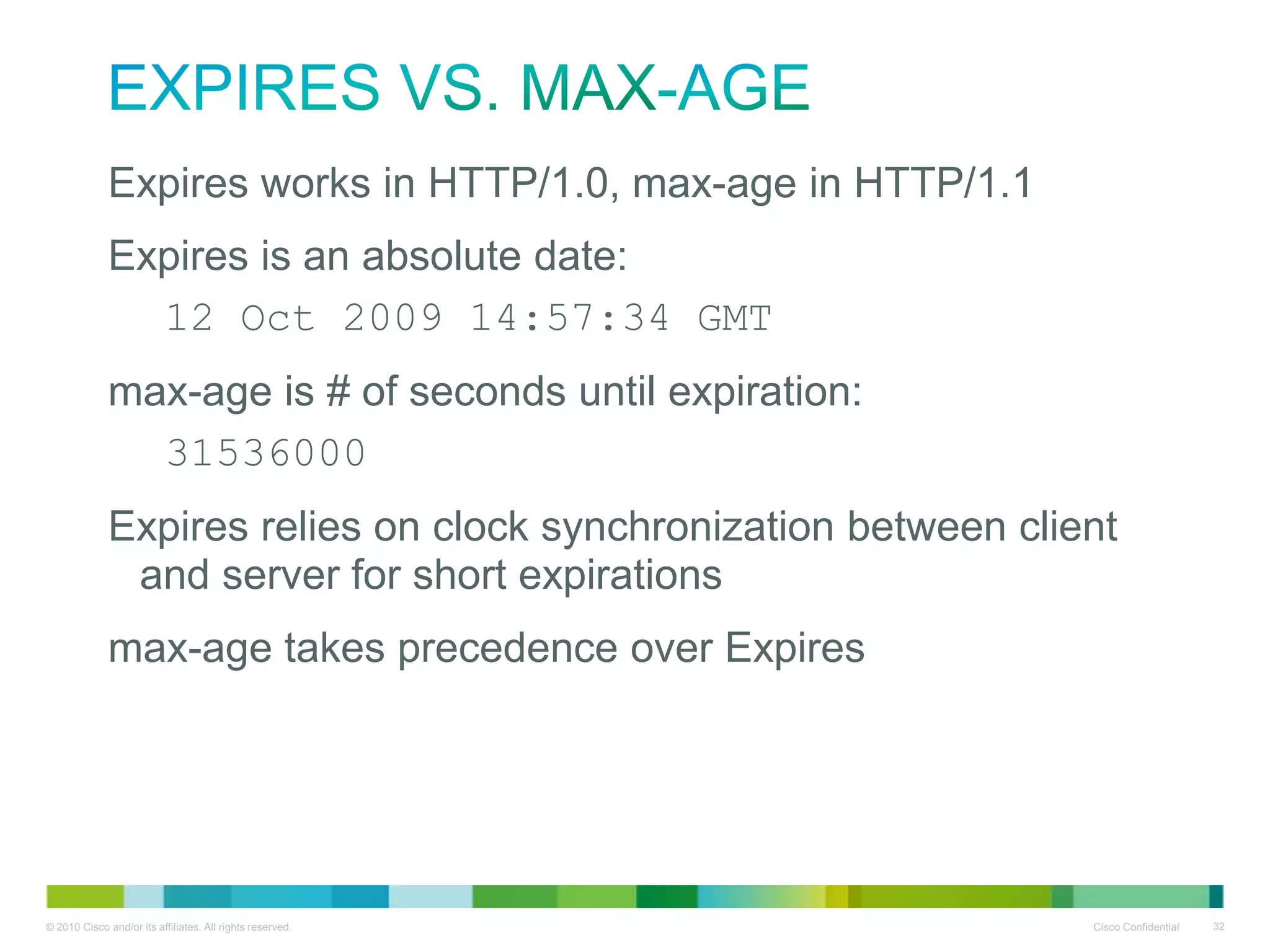 Expires vs. max-age
• Expires works in HTTP/1.0, max-age in HTTP/1.1
• Expires is an absolute date:
– 12 Oct 2009 14:57:34 GMT
• max-age is # of seconds until expiration:
– 31536000
• Expires relies on clock synchronization between client and
server for short expirations
• max-age takes precedence over Expires

 