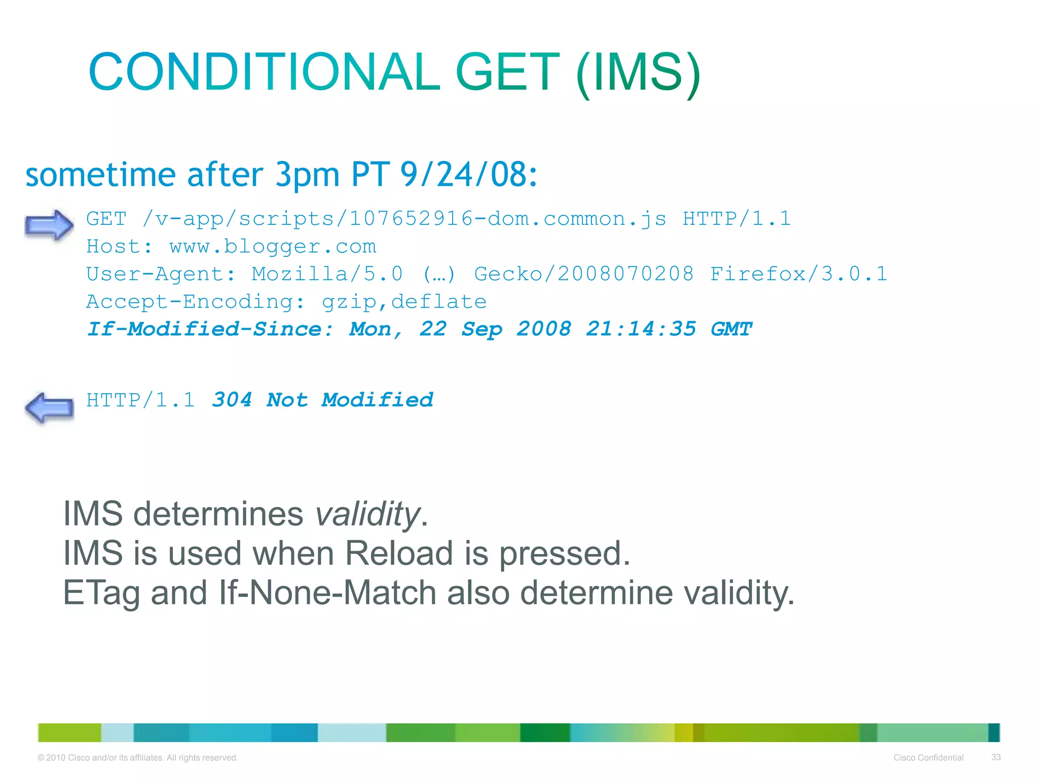 Conditional GET (IMS)
sometime after 3pm PT 9/24/08:
GET /v-app/scripts/107652916-dom.common.js HTTP/1.1
Host: www.blogger.com
User-Agent: Mozilla/5.0 (…) Gecko/2008070208 Firefox/3.0.1
Accept-Encoding: gzip,deflate
If-Modified-Since: Mon, 22 Sep 2008 21:14:35 GMT
HTTP/1.1 200 OK Modified
304 Not
Content-Type: application/x-javascript
Last-Modified: Mon, 22 Sep 2008 21:14:35 GMT
Content-Length: 2066
Content-Encoding: validity.
IMS determines gzip
Expires: Fri, 26 Sep 2008 22:00:00 GMT

•
• IMS is used when Reload is pressed.
• XmoÛHþÿFÖvã*wØoq...
ETag and If-None-Match also determine validity.

 