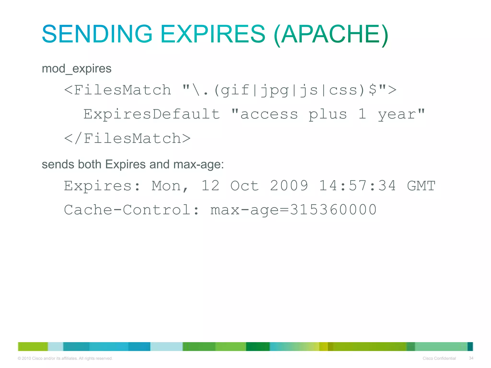 Sending Expires (Apache)
• mod_expires
<FilesMatch ".(gif|jpg|js|css)$">
ExpiresDefault "access plus 1 year"
</FilesMatch>

• sends both Expires and max-age:
Expires: Mon, 12 Oct 2009 14:57:34 GMT
Cache-Control: max-age=315360000

 
