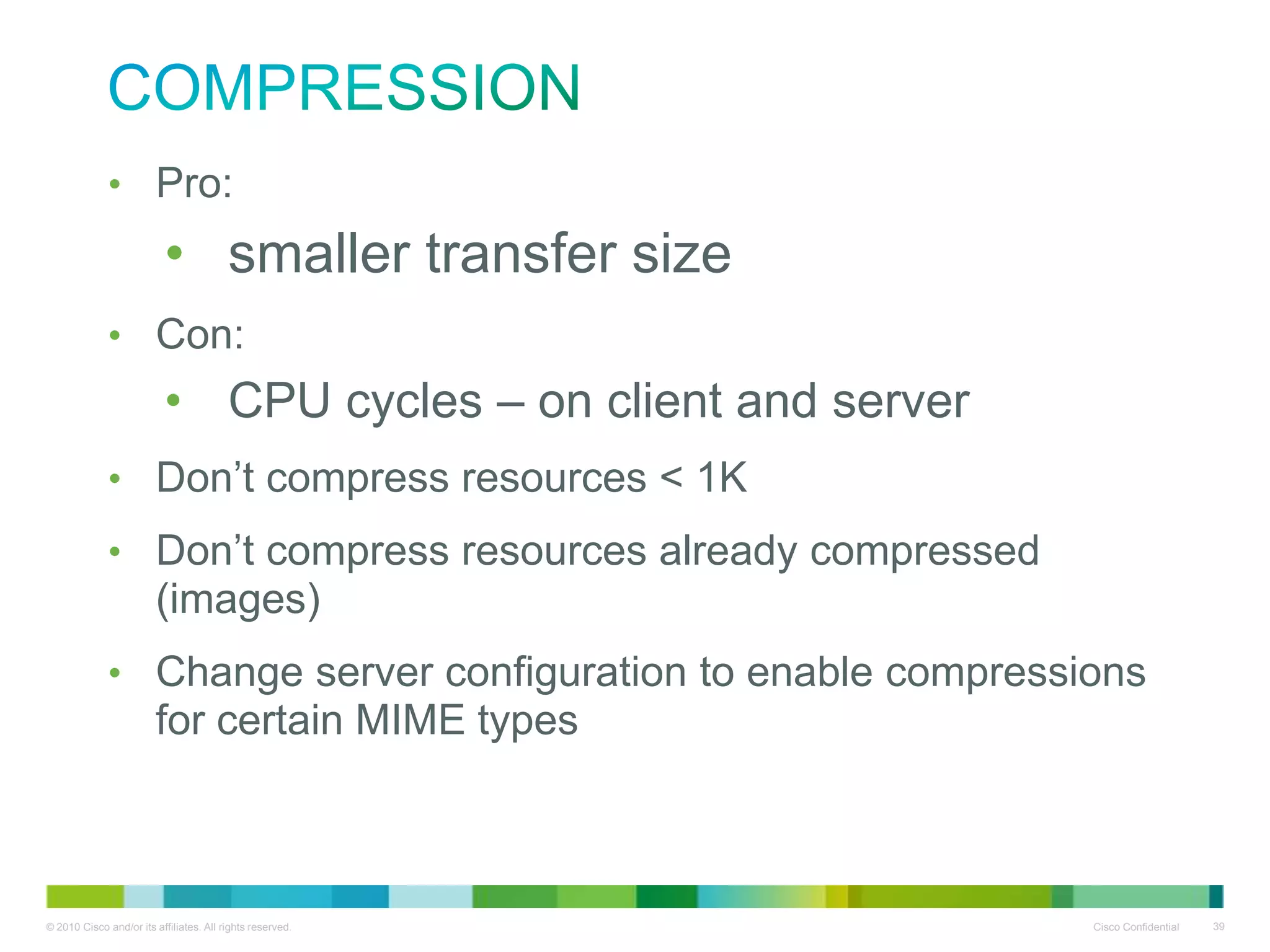 Compression
• Pro:

• smaller transfer size
• Con:

• CPU cycles – on client and server
• Don’t compress resources < 1K
• Don’t compress resources already compressed (images)
• Change server configuration to enable compressions for
certain MIME types

 