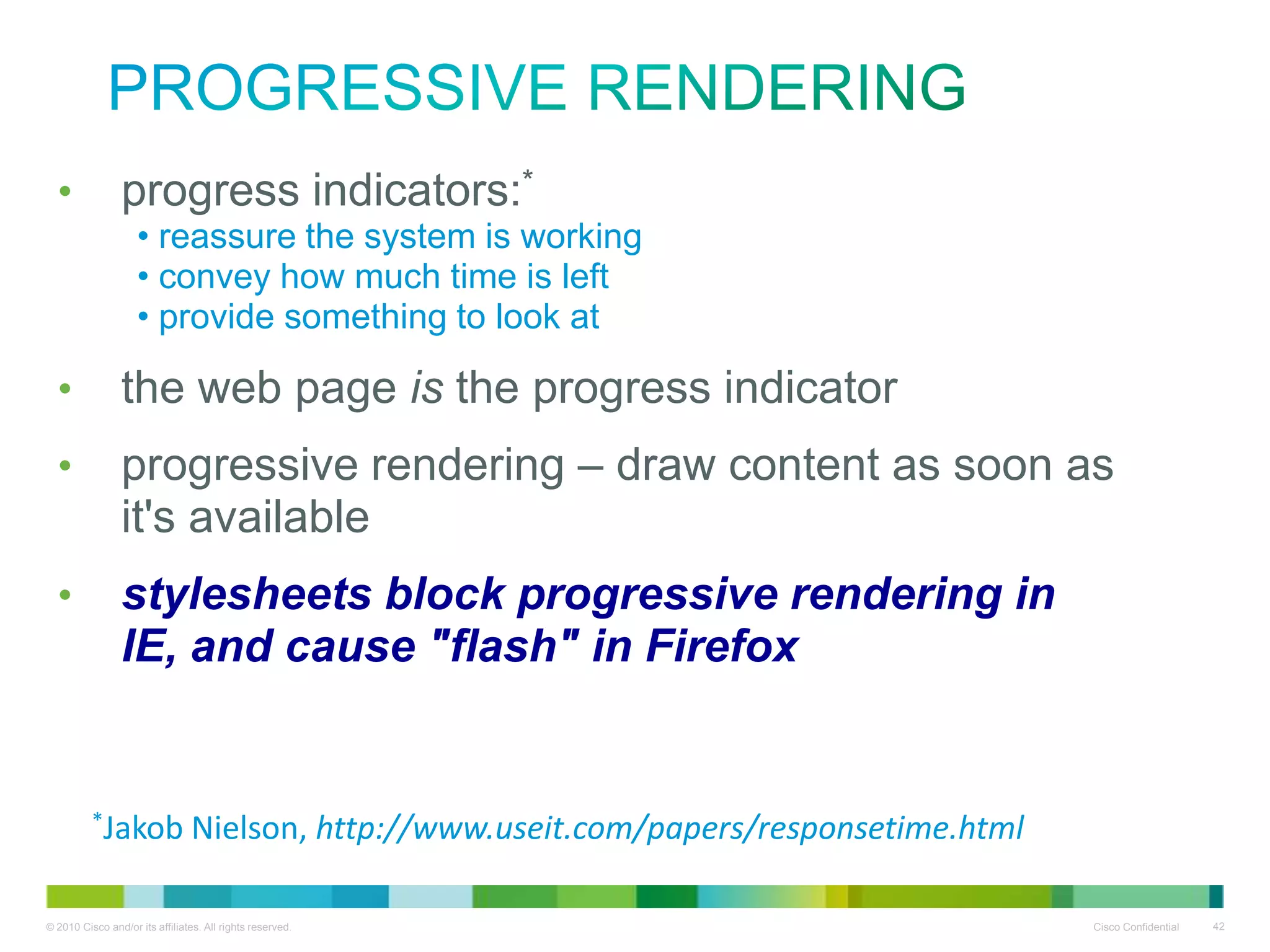Progressive Rendering
•

progress indicators:*
• reassure the system is working
• convey how much time is left
• provide something to look at

•
•
•

the web page is the progress indicator
progressive rendering – draw content as soon as it's
available
stylesheets block progressive rendering in IE, and
cause "flash" in Firefox

*Jakob

Nielson, http://www.useit.com/papers/responsetime.html

 