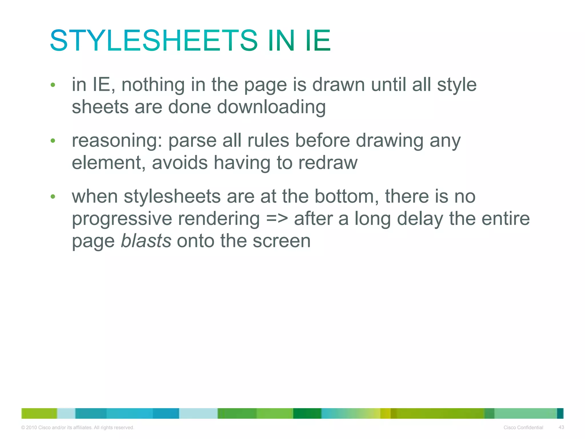 Stylesheets in IE
• in IE, nothing in the page is drawn until all style sheets are
done downloading
• reasoning: parse all rules before drawing any element, avoids
having to redraw
• when stylesheets are at the bottom, there is no progressive
rendering => after a long delay the entire page blasts onto the
screen

 