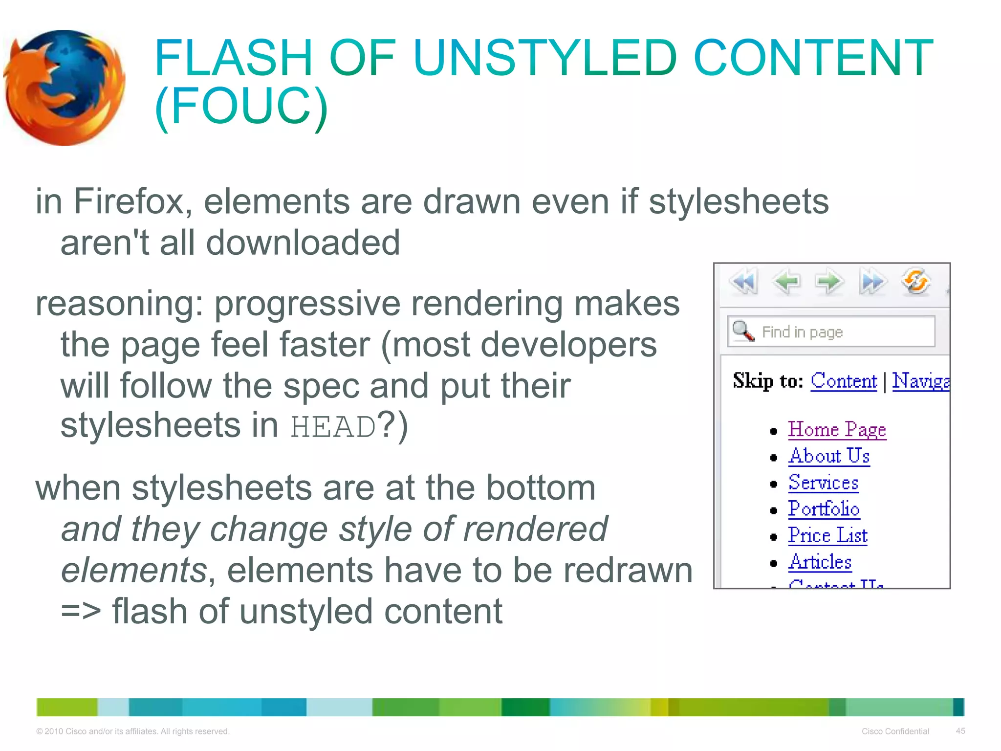 Flash of Unstyled Content (FOUC)
• in Firefox, elements are drawn even if stylesheets
aren't all downloaded
• reasoning: progressive rendering makes
the page feel faster (most developers
will follow the spec and put their
stylesheets in HEAD?)
• when stylesheets are at the bottom
and they change style of rendered
elements, elements have to be redrawn
=> flash of unstyled content

 
