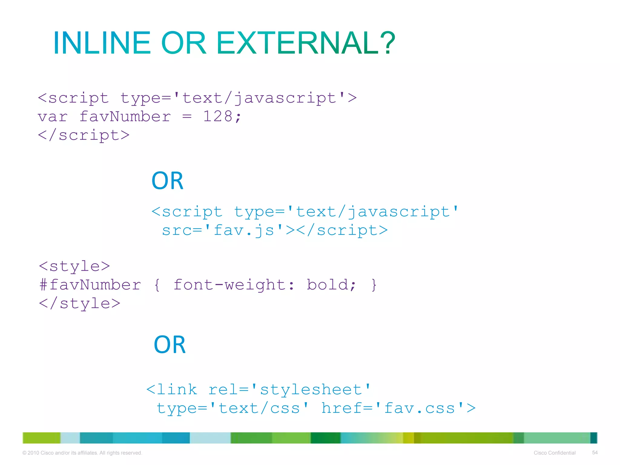 Inline or external?
<script type='text/javascript'>
var favNumber = 128;
</script>

OR
<script type='text/javascript'
src='fav.js'></script>
<style>
#favNumber { font-weight: bold; }
</style>

OR
<link rel='stylesheet'
type='text/css' href='fav.css'>

 