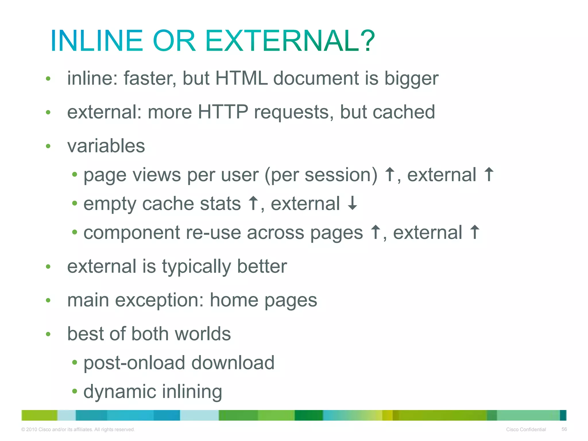 Inline or external?
inline: faster, but HTML document is bigger

•
• external: more HTTP requests, but cached
• variables
• page views per user (per session) , external 
• empty cache stats , external 
• component re-use across pages , external 
• external is typically better
• main exception: home pages
• best of both worlds
• post-onload download
• dynamic inlining

 