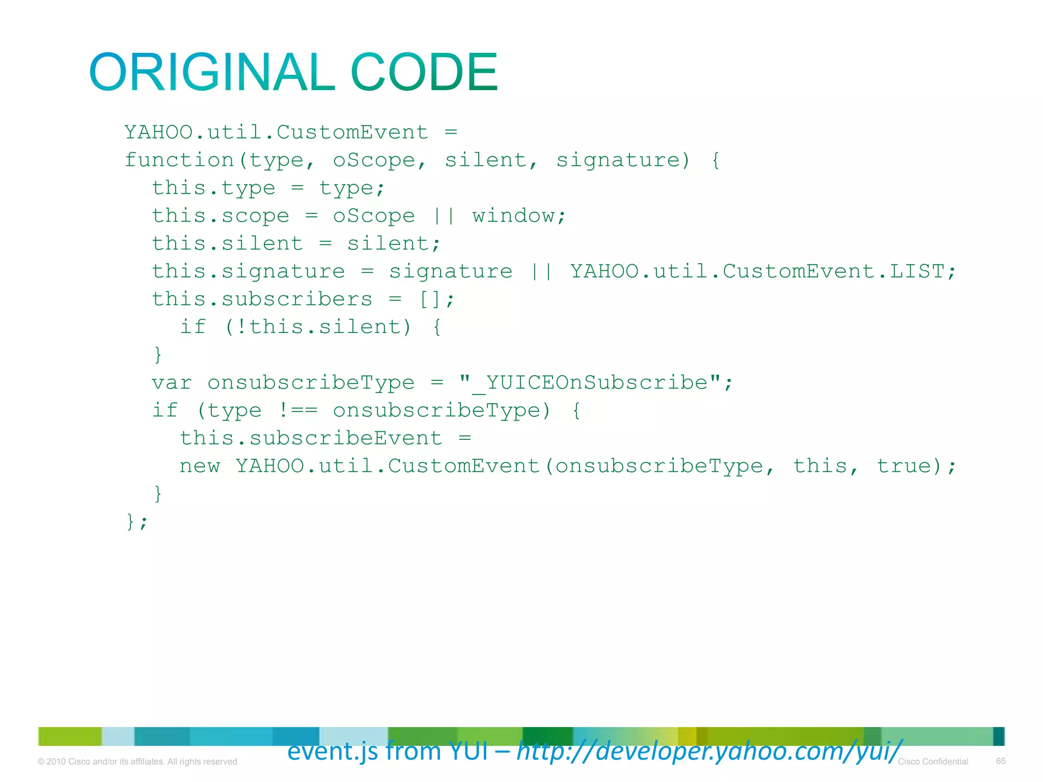 original code

YAHOO.util.CustomEvent =
function(type, oScope, silent, signature) {
this.type = type;
this.scope = oScope || window;
this.silent = silent;
this.signature = signature || YAHOO.util.CustomEvent.LIST;
this.subscribers = [];
if (!this.silent) {
}
var onsubscribeType = "_YUICEOnSubscribe";
if (type !== onsubscribeType) {
this.subscribeEvent =
new YAHOO.util.CustomEvent(onsubscribeType, this, true);
}
};

event.js from YUI – http://developer.yahoo.com/yui/

 