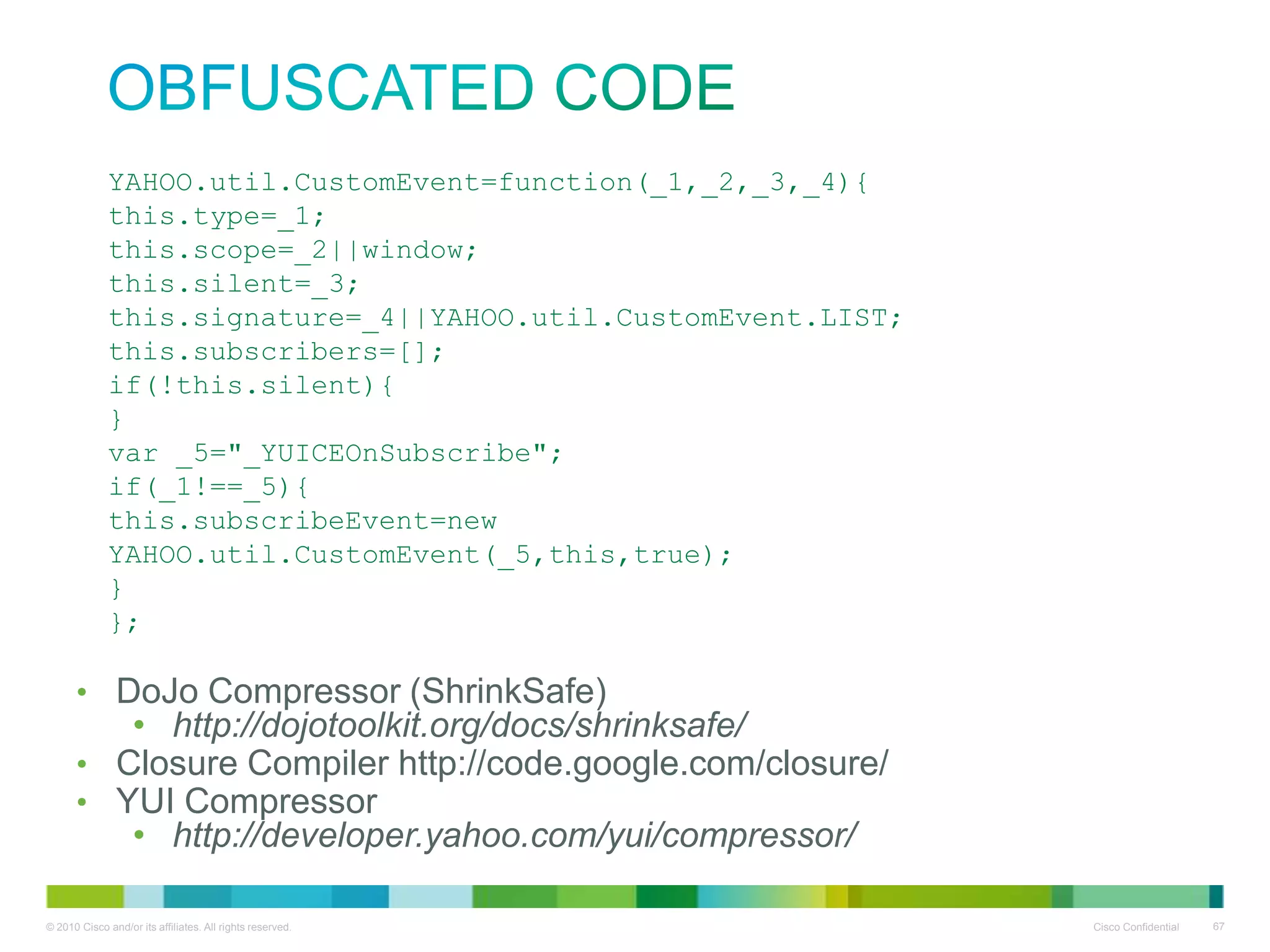 obfuscated code
YAHOO.util.CustomEvent=function(_1,_2,_3,_4){
this.type=_1;
this.scope=_2||window;
this.silent=_3;
this.signature=_4||YAHOO.util.CustomEvent.LIST;
this.subscribers=[];
if(!this.silent){
}
var _5="_YUICEOnSubscribe";
if(_1!==_5){
this.subscribeEvent=new
YAHOO.util.CustomEvent(_5,this,true);
}
};

• DoJo Compressor (ShrinkSafe)
• http://dojotoolkit.org/docs/shrinksafe/
• Closure Compiler http://code.google.com/closure/
• YUI Compressor
• http://developer.yahoo.com/yui/compressor/

 