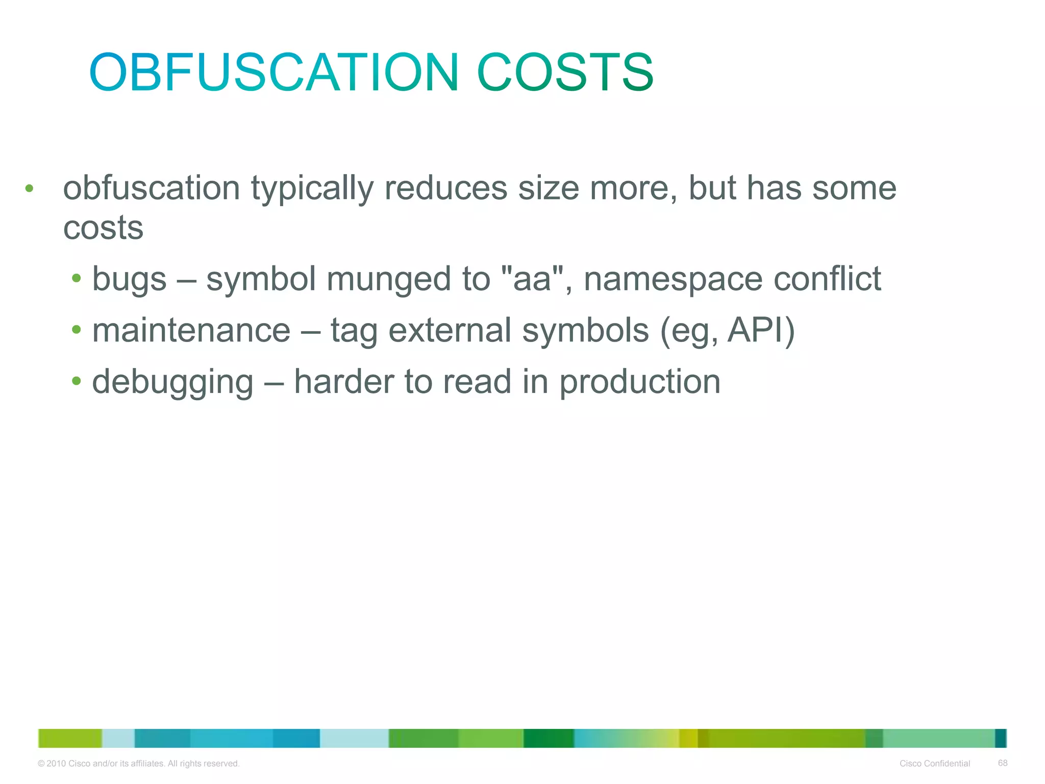 obfuscation costs
• obfuscation typically reduces size more, but has some costs
• bugs – symbol munged to "aa", namespace conflict
• maintenance – tag external symbols (eg, API)
• debugging – harder to read in production

 